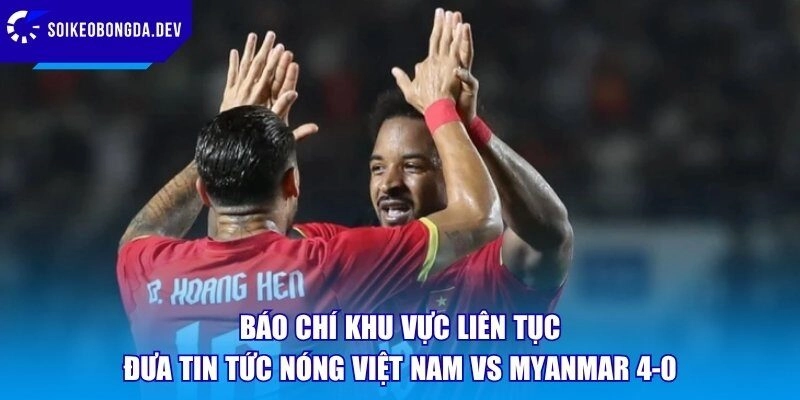 Báo chí khu vực liên tục đưa tin tức nóng Việt Nam vs Myanmar 4-0