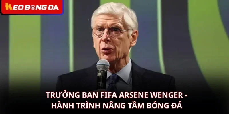 Trưởng Ban FIFA Arsene Wenger – Hành Trình Nâng Tầm Bóng Đá